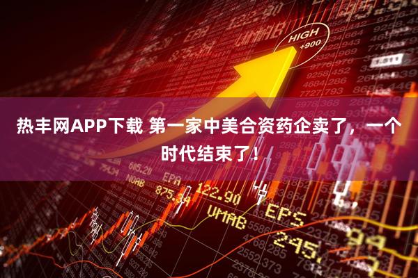 热丰网APP下载 第一家中美合资药企卖了，一个时代结束了！
