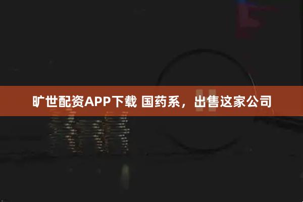 旷世配资APP下载 国药系，出售这家公司
