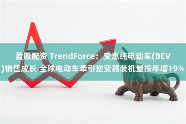 盈股配资 TrendForce：受惠纯电动车(BEV)销售成长 全球电动车牵引逆变器装机量按年增19%