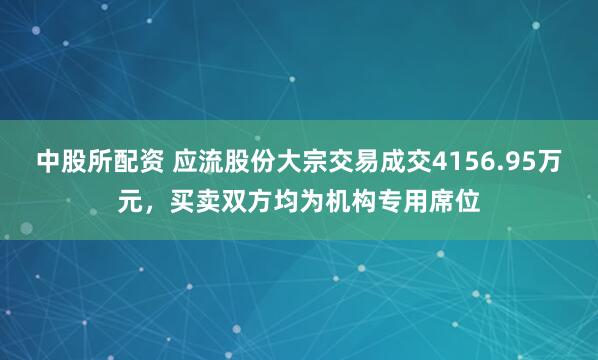 中股所配资 应流股份大宗交易成交4156.95万元，买卖双方均为机构专用席位