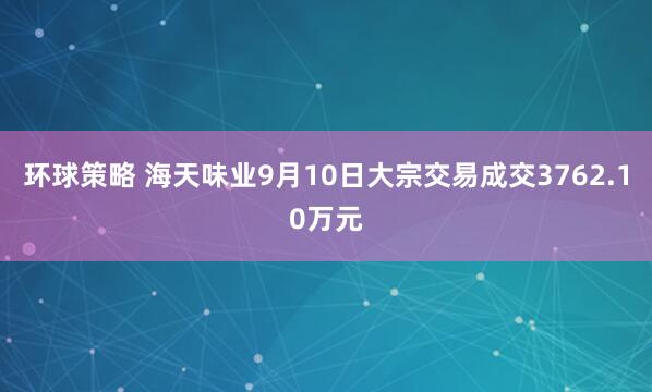 环球策略 海天味业9月10日大宗交易成交3762.10万元