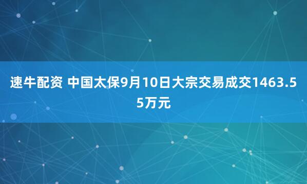 速牛配资 中国太保9月10日大宗交易成交1463.55万元
