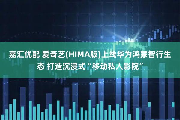 嘉汇优配 爱奇艺(HIMA版)上线华为鸿蒙智行生态 打造沉浸式“移动私人影院”
