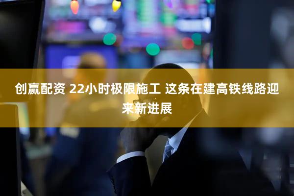 创赢配资 22小时极限施工 这条在建高铁线路迎来新进展