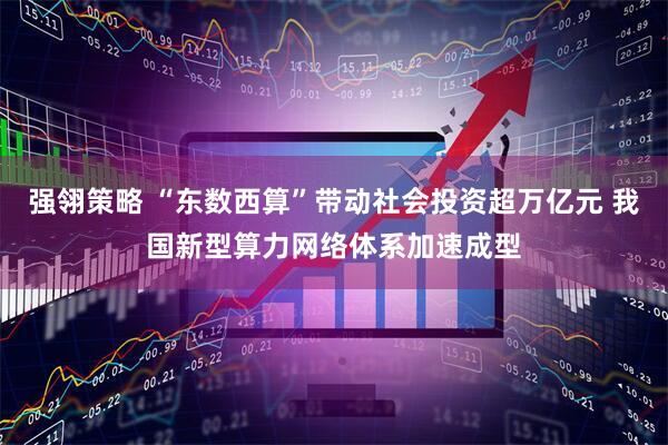 强翎策略 “东数西算”带动社会投资超万亿元 我国新型算力网络体系加速成型