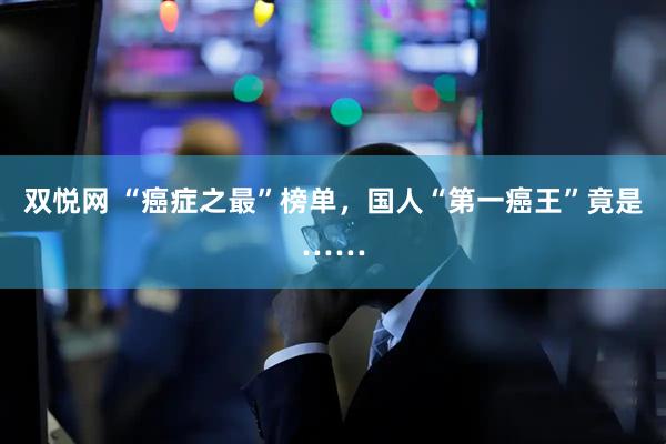 双悦网 “癌症之最”榜单，国人“第一癌王”竟是……