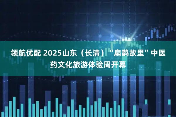 领航优配 2025山东（长清）“扁鹊故里”中医药文化旅游体验周开幕