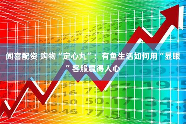 闻喜配资 购物“定心丸”：有鱼生活如何用“显眼”客服赢得人心