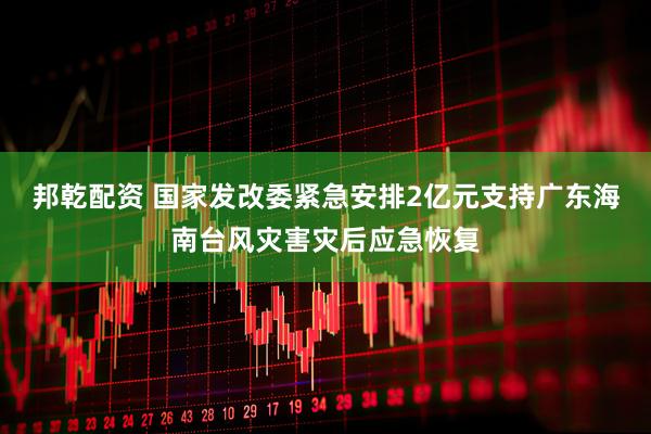 邦乾配资 国家发改委紧急安排2亿元支持广东海南台风灾害灾后应急恢复
