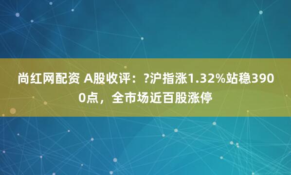 尚红网配资 A股收评：?沪指涨1.32%站稳3900点，全市场近百股涨停
