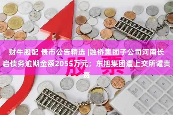 财牛股配 债市公告精选 |融侨集团子公司河南长启债务逾期金额2055万元；东旭集团遭上交所谴责
