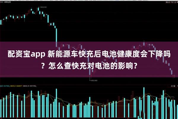 配资宝app 新能源车快充后电池健康度会下降吗？怎么查快充对电池的影响？