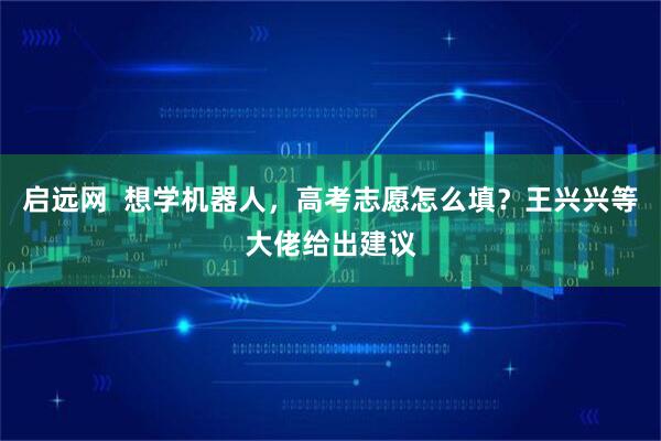 启远网  想学机器人，高考志愿怎么填？王兴兴等大佬给出建议