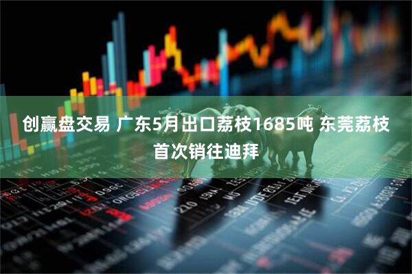 创赢盘交易 广东5月出口荔枝1685吨 东莞荔枝首次销往迪拜