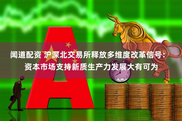 闻道配资 沪深北交易所释放多维度改革信号： 资本市场支持新质生产力发展大有可为