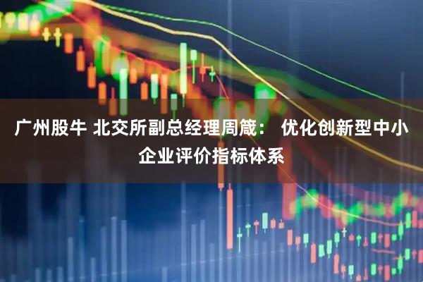 广州股牛 北交所副总经理周箴： 优化创新型中小企业评价指标体系