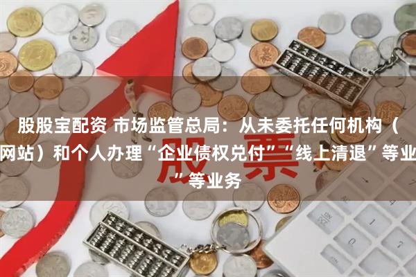股股宝配资 市场监管总局：从未委托任何机构（含网站）和个人办理“企业债权兑付”“线上清退”等业务