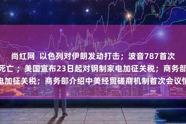 尚红网  以色列对伊朗发动打击；波音787首次致命空难，至少265人死亡 ；美国宣布23日起对钢制家电加征关税；商务部介绍中美经贸磋商机制首次会议情况｜早报