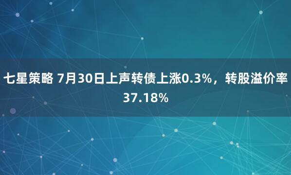 七星策略 7月30日上声转债上涨0.3%，转股溢价率37.18%