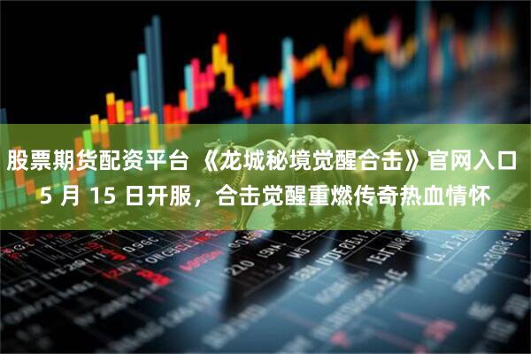 股票期货配资平台 《龙城秘境觉醒合击》官网入口 5 月 15 日开服，合击觉醒重燃传奇热血情怀